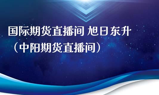 国际期货直播间 旭日东升（中阳期货直播间）_https://www.kuaijiepai.net_期货在线_第1张