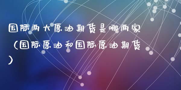 国际两大原油期货是哪两家（国际原油和国际原油期货）_https://www.kuaijiepai.net_期货资讯_第1张