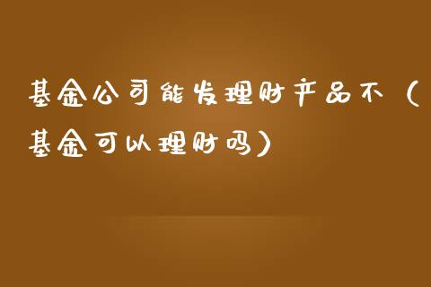 基金公司能发理财产品不（基金可以理财吗）_https://www.kuaijiepai.net_投资理财_第1张