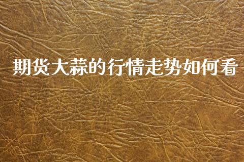 期货大蒜的行情走势如何看_https://www.kuaijiepai.net_期货在线_第1张