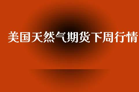 美国天然气期货下周行情_https://www.kuaijiepai.net_国际期货_第1张