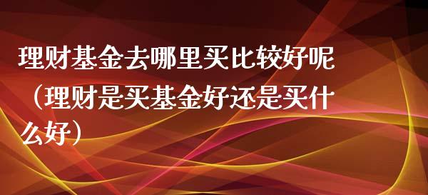 理财基金去哪里买比较好呢（理财是买基金好还是买什么好）_https://www.kuaijiepai.net_期货理财_第1张