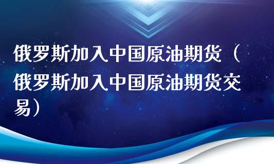 俄罗斯加入中国原油期货（俄罗斯加入中国原油期货交易）_https://www.kuaijiepai.net_国际期货_第1张
