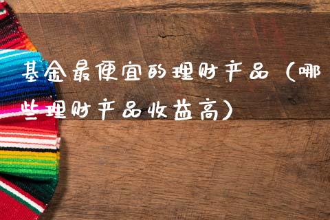 基金最便宜的理财产品（哪些理财产品收益高）_https://www.kuaijiepai.net_期货理财_第1张