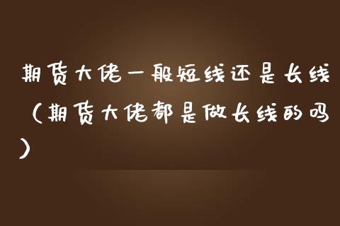 期货大佬一般短线还是长线（期货大佬都是做长线的吗）_https://www.kuaijiepai.net_国际期货_第1张