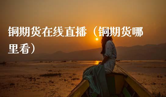 铜期货在线直播（铜期货哪里看）_https://www.kuaijiepai.net_期货在线_第1张