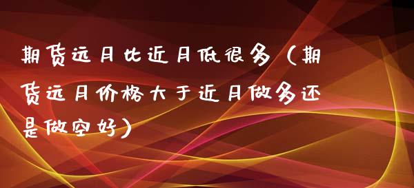 期货远月比近月低很多（期货远月价格大于近月做多还是做空好）_https://www.kuaijiepai.net_期货资讯_第1张