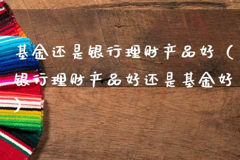 基金还是银行理财产品好（银行理财产品好还是基金好）_https://www.kuaijiepai.net_投资理财_第1张