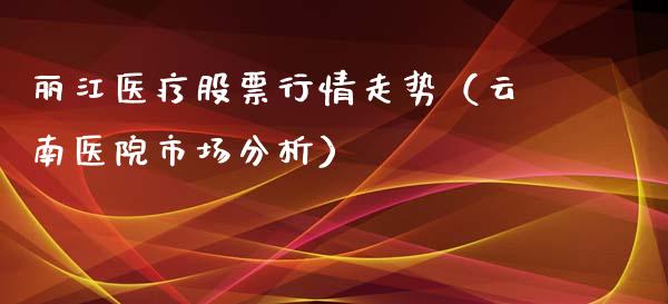 丽江医疗股票行情走势（云南医院市场分析）_https://www.kuaijiepai.net_国际股建_第1张