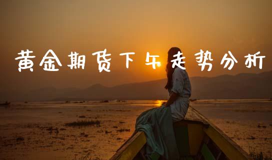 黄金期货下午走势分析_https://www.kuaijiepai.net_期货资讯_第1张