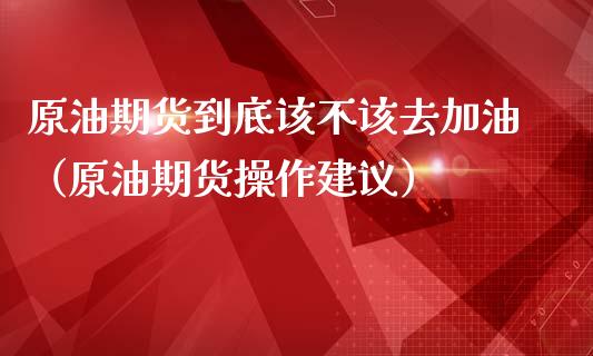原油期货到底该不该去加油（原油期货操作建议）_https://www.kuaijiepai.net_期货资讯_第1张