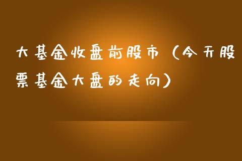 大基金收盘前股市（今天股票基金大盘的走向）_https://www.kuaijiepai.net_投资理财_第1张