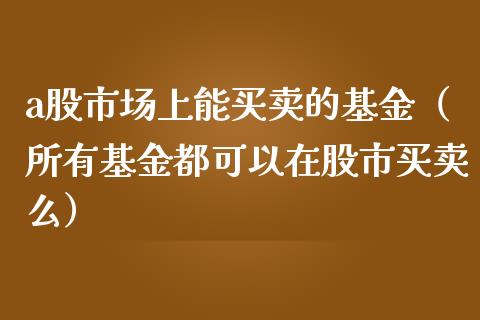 a股市场上能买卖的基金（所有基金都可以在股市买卖么）_https://www.kuaijiepai.net_期货理财_第1张