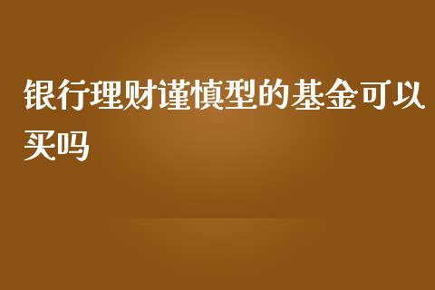 银行理财谨慎型的基金可以买吗_https://www.kuaijiepai.net_投资理财_第1张