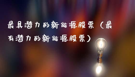 最具潜力的新能源股票（最有潜力的新能源股票）_https://www.kuaijiepai.net_新股新闻_第1张