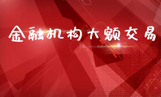 金融机构大额交易_https://www.kuaijiepai.net_期货资讯_第1张
