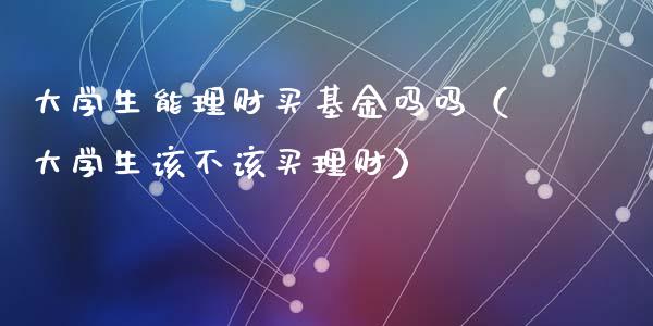 大学生能理财买基金吗吗（大学生该不该买理财）_https://www.kuaijiepai.net_期货理财_第1张