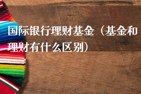 国际银行理财基金（基金和理财有什么区别）_https://www.kuaijiepai.net_投资理财_第1张