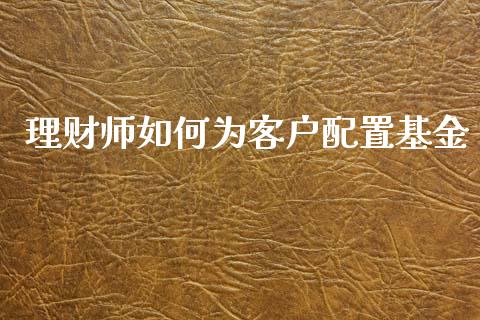 理财师如何为客户配置基金_https://www.kuaijiepai.net_期货理财_第1张