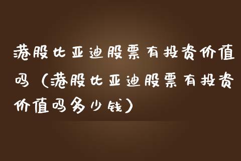 港股比亚迪股票有投资价值吗（港股比亚迪股票有投资价值吗多少钱）_https://www.kuaijiepai.net_新股新闻_第1张