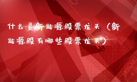 什么是新能源股票龙头（新能源股有哪些股票龙头）_https://www.kuaijiepai.net_股票理论_第1张