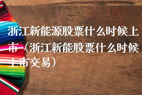 浙江新能源股票什么时候上市（浙江新能股票什么时候上市交易）_https://www.kuaijiepai.net_股票理论_第1张