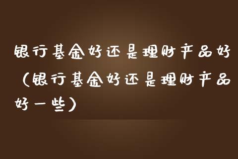 银行基金好还是理财产品好（银行基金好还是理财产品好一些）_https://www.kuaijiepai.net_投资理财_第1张
