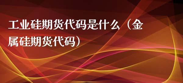 工业硅期货代码是什么（金属硅期货代码）_https://www.kuaijiepai.net_国际期货_第1张