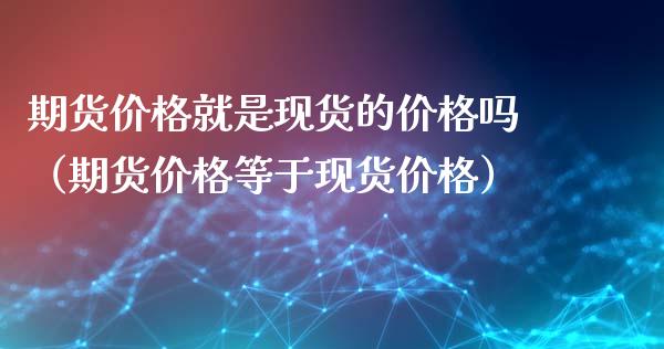 期货价格就是现货的价格吗（期货价格等于现货价格）_https://www.kuaijiepai.net_期货资讯_第1张