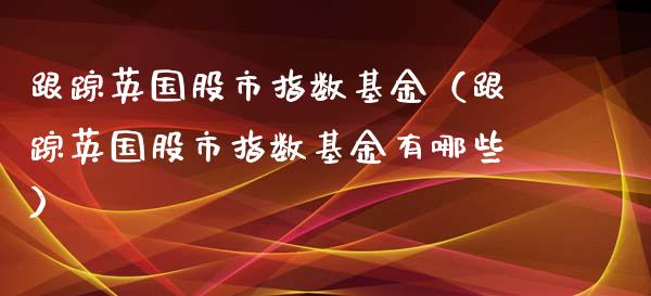 跟踪英国股市指数基金（跟踪英国股市指数基金有哪些）_https://www.kuaijiepai.net_投资理财_第1张