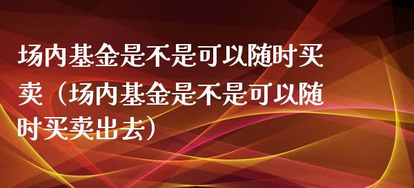 场内基金是不是可以随时买卖（场内基金是不是可以随时买卖出去）_https://www.kuaijiepai.net_期货理财_第1张