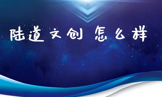 陆道文创 怎么样_https://www.kuaijiepai.net_新股新闻_第1张