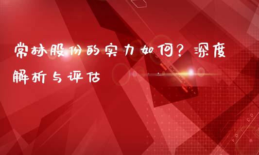 常林股份的实力如何？深度解析与评估_https://www.kuaijiepai.net_国际股建_第1张