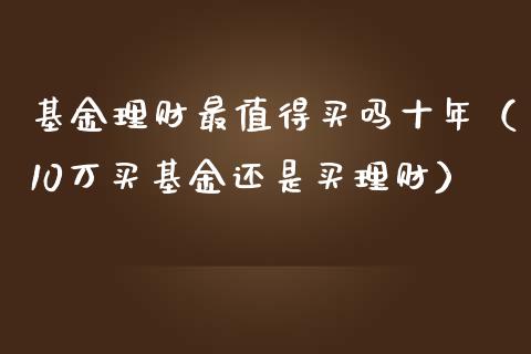 基金理财最值得买吗十年（10万买基金还是买理财）_https://www.kuaijiepai.net_投资理财_第1张
