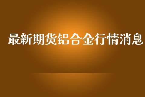 最新期货铝合金行情消息_https://www.kuaijiepai.net_期货在线_第1张