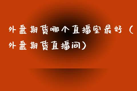 外盘期货哪个直播室最好（外盘期货直播间）_https://www.kuaijiepai.net_期货在线_第1张