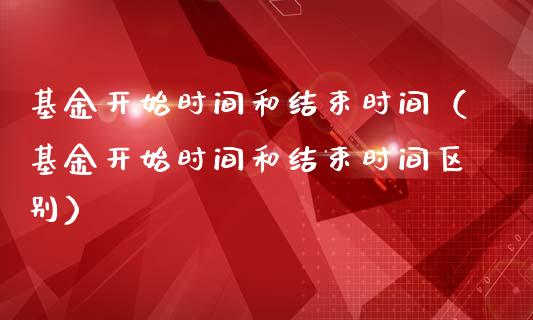 基金开始时间和结束时间（基金开始时间和结束时间区别）_https://www.kuaijiepai.net_期货理财_第1张