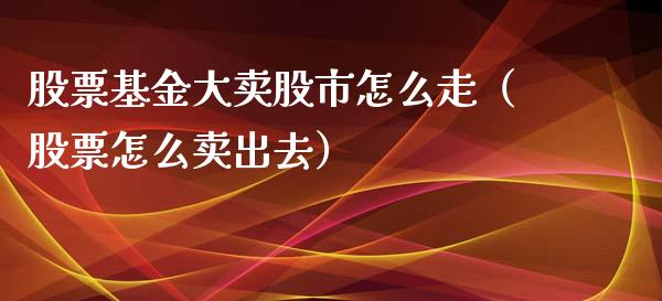 股票基金大卖股市怎么走（股票怎么卖出去）_https://www.kuaijiepai.net_投资理财_第1张