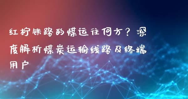红柠铁路的煤运往何方？深度解析煤炭运输线路及终端用户_https://www.kuaijiepai.net_期货理财_第1张