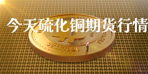 今天硫化铜期货行情_https://www.kuaijiepai.net_国际期货_第1张