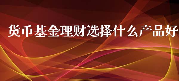 货币基金理财选择什么产品好_https://www.kuaijiepai.net_投资理财_第1张