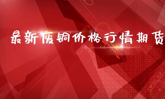 最新废铜价格行情期货_https://www.kuaijiepai.net_期货在线_第1张