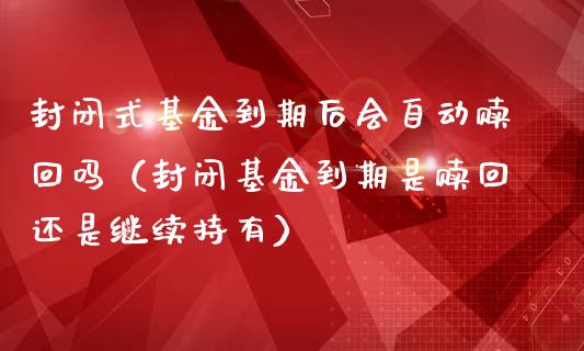 封闭式基金到期后会自动赎回吗（封闭基金到期是赎回还是继续持有）_https://www.kuaijiepai.net_期货理财_第1张