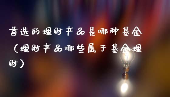 首选的理财产品是哪种基金（理财产品哪些属于基金理财）_https://www.kuaijiepai.net_投资理财_第1张