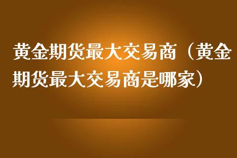 黄金期货最大交易商（黄金期货最大交易商是哪家）_https://www.kuaijiepai.net_期货资讯_第1张