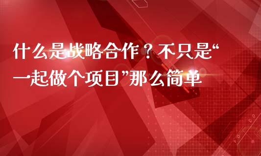 什么是战略合作？不只是“一起做个项目”那么简单_https://www.kuaijiepai.net_股票理论_第1张