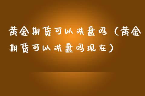 黄金期货可以洗盘吗（黄金期货可以洗盘吗现在）_https://www.kuaijiepai.net_国际期货_第1张