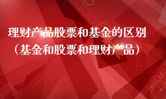 理财产品股票和基金的区别（基金和股票和理财产品）_https://www.kuaijiepai.net_投资理财_第1张