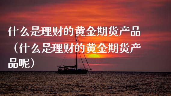 什么是理财的黄金期货产品（什么是理财的黄金期货产品呢）_https://www.kuaijiepai.net_期货资讯_第1张