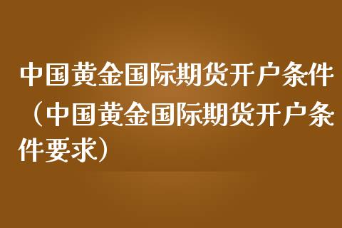 中国黄金国际期货开户条件（中国黄金国际期货开户条件要求）_https://www.kuaijiepai.net_期货资讯_第1张